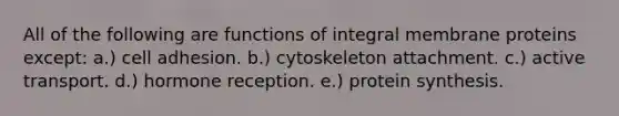 All of the following are functions of integral membrane proteins except: a.) cell adhesion. b.) cytoskeleton attachment. c.) active transport. d.) hormone reception. e.) protein synthesis.