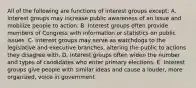 All of the following are functions of interest groups except: A. Interest groups may increase public awareness of an issue and mobilize people to action. B. Interest groups often provide members of Congress with information or statistics on public issues. C. Interest groups may serve as watchdogs to the legislative and executive branches, altering the public to actions they disagree with. D. Interest groups often widen the number and types of candidates who enter primary elections. E. Interest groups give people with similar ideas and cause a louder, more organized, voice in government