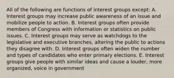 All of the following are functions of interest groups except: A. Interest groups may increase public awareness of an issue and mobilize people to action. B. Interest groups often provide members of Congress with information or statistics on public issues. C. Interest groups may serve as watchdogs to the legislative and executive branches, altering the public to actions they disagree with. D. Interest groups often widen the number and types of candidates who enter primary elections. E. Interest groups give people with similar ideas and cause a louder, more organized, voice in government