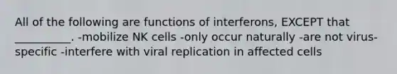 All of the following are functions of interferons, EXCEPT that __________. -mobilize NK cells -only occur naturally -are not virus-specific -interfere with viral replication in affected cells