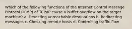 Which of the following functions of the Internet Control Message Protocol (ICMP) of TCP/IP cause a buffer overflow on the target machine? a. Detecting unreachable destinations b. Redirecting messages c. Checking remote hosts d. Controlling traffic flow