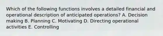 Which of the following functions involves a detailed financial and operational description of anticipated operations? A. Decision making B. Planning C. Motivating D. Directing operational activities E. Controlling