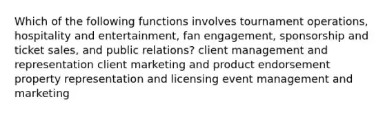 Which of the following functions involves tournament operations, hospitality and entertainment, fan engagement, sponsorship and ticket sales, and public relations? client management and representation client marketing and product endorsement property representation and licensing event management and marketing