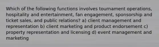 Which of the following functions involves tournament operations, hospitality and entertainment, fan engagement, sponsorship and ticket sales, and public relations? a) client management and representation b) client marketing and product endorsement c) property representation and licensing d) event management and marketing