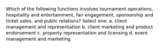 Which of the following functions involves tournament operations, hospitality and entertainment, fan engagement, sponsorship and ticket sales, and public relations? Select one: a. client management and representation b. client marketing and product endorsement c. property representation and licensing d. event management and marketing