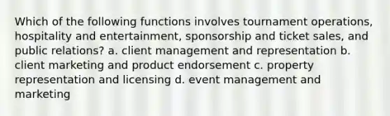 Which of the following functions involves tournament operations, hospitality and entertainment, sponsorship and ticket sales, and public relations? a. client management and representation b. client marketing and product endorsement c. property representation and licensing d. event management and marketing