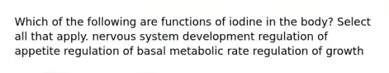 Which of the following are functions of iodine in the body? Select all that apply. nervous system development regulation of appetite regulation of basal metabolic rate regulation of growth