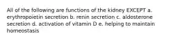 All of the following are functions of the kidney EXCEPT a. erythropoietin secretion b. renin secretion c. aldosterone secretion d. activation of vitamin D e. helping to maintain homeostasis