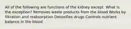 All of the following are functions of the kidney except. What is the exception? Removes waste products from the blood Works by filtration and reabsorption Detoxifies drugs Controls nutrient balance in the blood