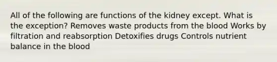 All of the following are functions of the kidney except. What is the exception? Removes waste products from the blood Works by filtration and reabsorption Detoxifies drugs Controls nutrient balance in the blood