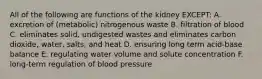 All of the following are functions of the kidney EXCEPT: A. excretion of (metabolic) nitrogenous waste B. filtration of blood C. eliminates solid, undigested wastes and eliminates carbon dioxide, water, salts, and heat D. ensuring long term acid-base balance E. regulating water volume and solute concentration F. long-term regulation of blood pressure