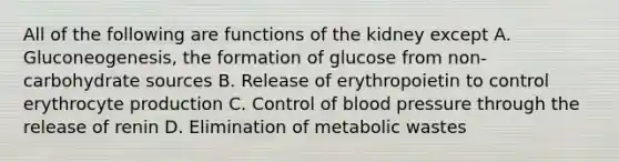 All of the following are functions of the kidney except A. Gluconeogenesis, the formation of glucose from non-carbohydrate sources B. Release of erythropoietin to control erythrocyte production C. Control of blood pressure through the release of renin D. Elimination of metabolic wastes