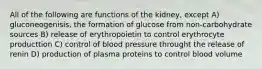 All of the following are functions of the kidney, except A) gluconeogenisis, the formation of glucose from non-carbohydrate sources B) release of erythropoietin to control erythrocyte producttion C) control of blood pressure throught the release of renin D) production of plasma proteins to control blood volume