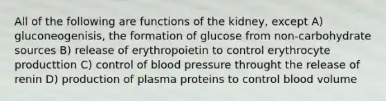 All of the following are functions of the kidney, except A) gluconeogenisis, the formation of glucose from non-carbohydrate sources B) release of erythropoietin to control erythrocyte producttion C) control of blood pressure throught the release of renin D) production of plasma proteins to control blood volume