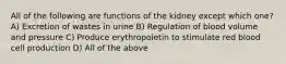 All of the following are functions of the kidney except which one? A) Excretion of wastes in urine B) Regulation of blood volume and pressure C) Produce erythropoietin to stimulate red blood cell production D) All of the above