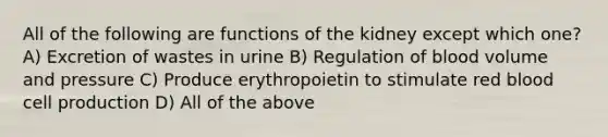 All of the following are functions of the kidney except which one? A) Excretion of wastes in urine B) Regulation of blood volume and pressure C) Produce erythropoietin to stimulate red blood cell production D) All of the above