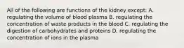 All of the following are functions of the kidney except: A. regulating the volume of blood plasma B. regulating the concentration of waste products in the blood C. regulating the digestion of carbohydrates and proteins D. regulating the concentration of ions in the plasma