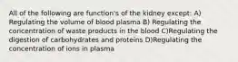 All of the following are function's of the kidney except: A) Regulating the volume of blood plasma B) Regulating the concentration of waste products in the blood C)Regulating the digestion of carbohydrates and proteins D)Regulating the concentration of ions in plasma