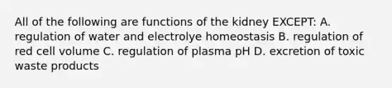 All of the following are functions of the kidney EXCEPT: A. regulation of water and electrolye homeostasis B. regulation of red cell volume C. regulation of plasma pH D. excretion of toxic waste products