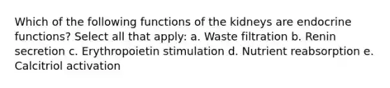 Which of the following functions of the kidneys are endocrine functions? Select all that apply: a. Waste filtration b. Renin secretion c. Erythropoietin stimulation d. Nutrient reabsorption e. Calcitriol activation