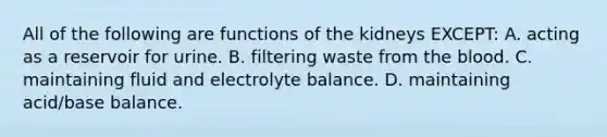 All of the following are functions of the kidneys EXCEPT: A. acting as a reservoir for urine. B. filtering waste from the blood. C. maintaining fluid and electrolyte balance. D. maintaining acid/base balance.