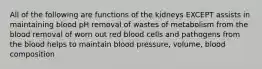 All of the following are functions of the kidneys EXCEPT assists in maintaining blood pH removal of wastes of metabolism from the blood removal of worn out red blood cells and pathogens from the blood helps to maintain blood pressure, volume, blood composition