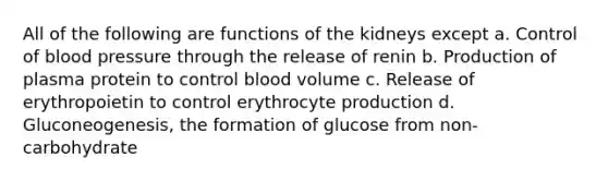 All of the following are functions of the kidneys except a. Control of blood pressure through the release of renin b. Production of plasma protein to control blood volume c. Release of erythropoietin to control erythrocyte production d. Gluconeogenesis, the formation of glucose from non-carbohydrate