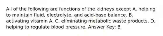 All of the following are functions of the kidneys except A. helping to maintain fluid, electrolyte, and acid-base balance. B. activating vitamin A. C. eliminating metabolic waste products. D. helping to regulate blood pressure. Answer Key: B