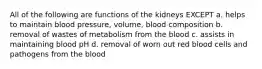 All of the following are functions of the kidneys EXCEPT a. helps to maintain blood pressure, volume, blood composition b. removal of wastes of metabolism from the blood c. assists in maintaining blood pH d. removal of worn out red blood cells and pathogens from the blood