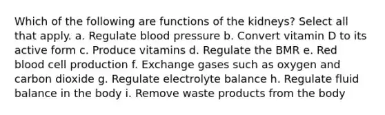 Which of the following are functions of the kidneys? Select all that apply. a. Regulate blood pressure b. Convert vitamin D to its active form c. Produce vitamins d. Regulate the BMR e. Red blood cell production f. Exchange gases such as oxygen and carbon dioxide g. Regulate electrolyte balance h. Regulate fluid balance in the body i. Remove waste products from the body