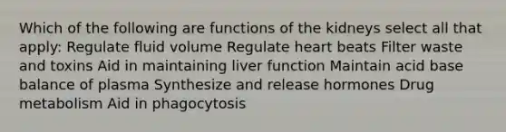 Which of the following are functions of the kidneys select all that apply: Regulate fluid volume Regulate heart beats Filter waste and toxins Aid in maintaining liver function Maintain acid base balance of plasma Synthesize and release hormones Drug metabolism Aid in phagocytosis