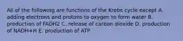 All of the following are functions of the Krebs cycle except A. adding electrons and protons to oxygen to form water B. production of FADH2 C. release of carbon dioxide D. production of NADH+H E. production of ATP