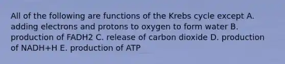 All of the following are functions of the Krebs cycle except A. adding electrons and protons to oxygen to form water B. production of FADH2 C. release of carbon dioxide D. production of NADH+H E. production of ATP