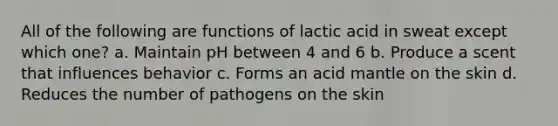 All of the following are functions of lactic acid in sweat except which one? a. Maintain pH between 4 and 6 b. Produce a scent that influences behavior c. Forms an acid mantle on the skin d. Reduces the number of pathogens on the skin