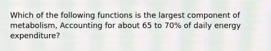 Which of the following functions is the largest component of metabolism, Accounting for about 65 to 70% of daily energy expenditure?
