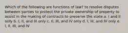 Which of the following are functions of law? to resolve disputes between parties to protect the private ownership of property to assist in the making of contracts to preserve the state a. I and II only b. I, II, and III only c. II, III, and IV only d. I, III, and IV only e. I, II, III, and IV