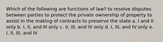 Which of the following are functions of law? to resolve disputes between parties to protect the private ownership of property to assist in the making of contracts to preserve the state a. I and II only b. I, II, and III only c. II, III, and IV only d. I, III, and IV only e. I, II, III, and IV