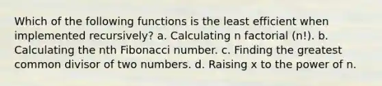 Which of the following functions is the least efficient when implemented recursively? a. Calculating n factorial (n!). b. Calculating the nth Fibonacci number. c. Finding the greatest common divisor of two numbers. d. Raising x to the power of n.