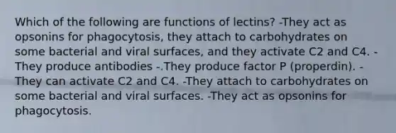 Which of the following are functions of lectins? -They act as opsonins for phagocytosis, they attach to carbohydrates on some bacterial and viral surfaces, and they activate C2 and C4. -They produce antibodies -.They produce factor P (properdin). -They can activate C2 and C4. -They attach to carbohydrates on some bacterial and viral surfaces. -They act as opsonins for phagocytosis.