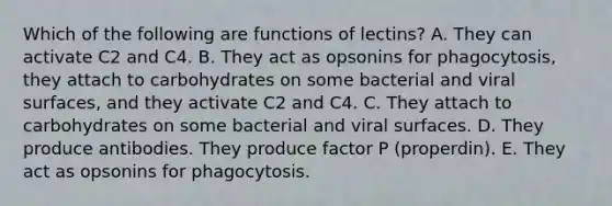 Which of the following are functions of lectins? A. They can activate C2 and C4. B. They act as opsonins for phagocytosis, they attach to carbohydrates on some bacterial and viral surfaces, and they activate C2 and C4. C. They attach to carbohydrates on some bacterial and viral surfaces. D. They produce antibodies. They produce factor P (properdin). E. They act as opsonins for phagocytosis.