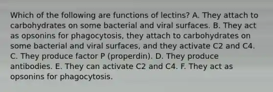 Which of the following are functions of lectins? A. They attach to carbohydrates on some bacterial and viral surfaces. B. They act as opsonins for phagocytosis, they attach to carbohydrates on some bacterial and viral surfaces, and they activate C2 and C4. C. They produce factor P (properdin). D. They produce antibodies. E. They can activate C2 and C4. F. They act as opsonins for phagocytosis.