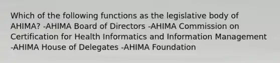 Which of the following functions as the legislative body of AHIMA? -AHIMA Board of Directors -AHIMA Commission on Certification for Health Informatics and Information Management -AHIMA House of Delegates -AHIMA Foundation