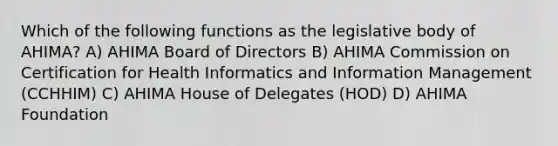 Which of the following functions as the legislative body of AHIMA? A) AHIMA Board of Directors B) AHIMA Commission on Certification for Health Informatics and Information Management (CCHHIM) C) AHIMA House of Delegates (HOD) D) AHIMA Foundation