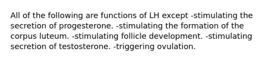 All of the following are functions of LH except -stimulating the secretion of progesterone. -stimulating the formation of the corpus luteum. -stimulating follicle development. -stimulating secretion of testosterone. -triggering ovulation.