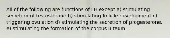 All of the following are functions of LH except a) stimulating secretion of testosterone b) stimulating follicle development c) triggering ovulation d) stimulating the secretion of progesterone. e) stimulating the formation of the corpus luteum.