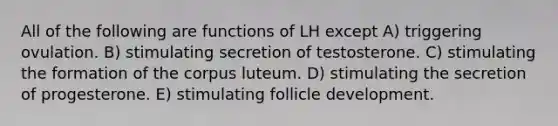 All of the following are functions of LH except A) triggering ovulation. B) stimulating secretion of testosterone. C) stimulating the formation of the corpus luteum. D) stimulating the secretion of progesterone. E) stimulating follicle development.