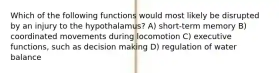 Which of the following functions would most likely be disrupted by an injury to the hypothalamus? A) short-term memory B) coordinated movements during locomotion C) executive functions, such as decision making D) regulation of water balance