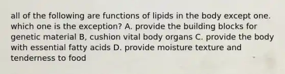 all of the following are functions of lipids in the body except one. which one is the exception? A. provide the building blocks for genetic material B, cushion vital body organs C. provide the body with essential fatty acids D. provide moisture texture and tenderness to food