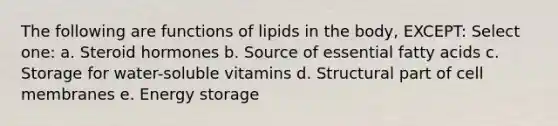 The following are functions of lipids in the body, EXCEPT: Select one: a. Steroid hormones b. Source of essential fatty acids c. Storage for water-soluble vitamins d. Structural part of cell membranes e. Energy storage