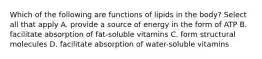 Which of the following are functions of lipids in the body? Select all that apply A. provide a source of energy in the form of ATP B. facilitate absorption of fat-soluble vitamins C. form structural molecules D. facilitate absorption of water-soluble vitamins